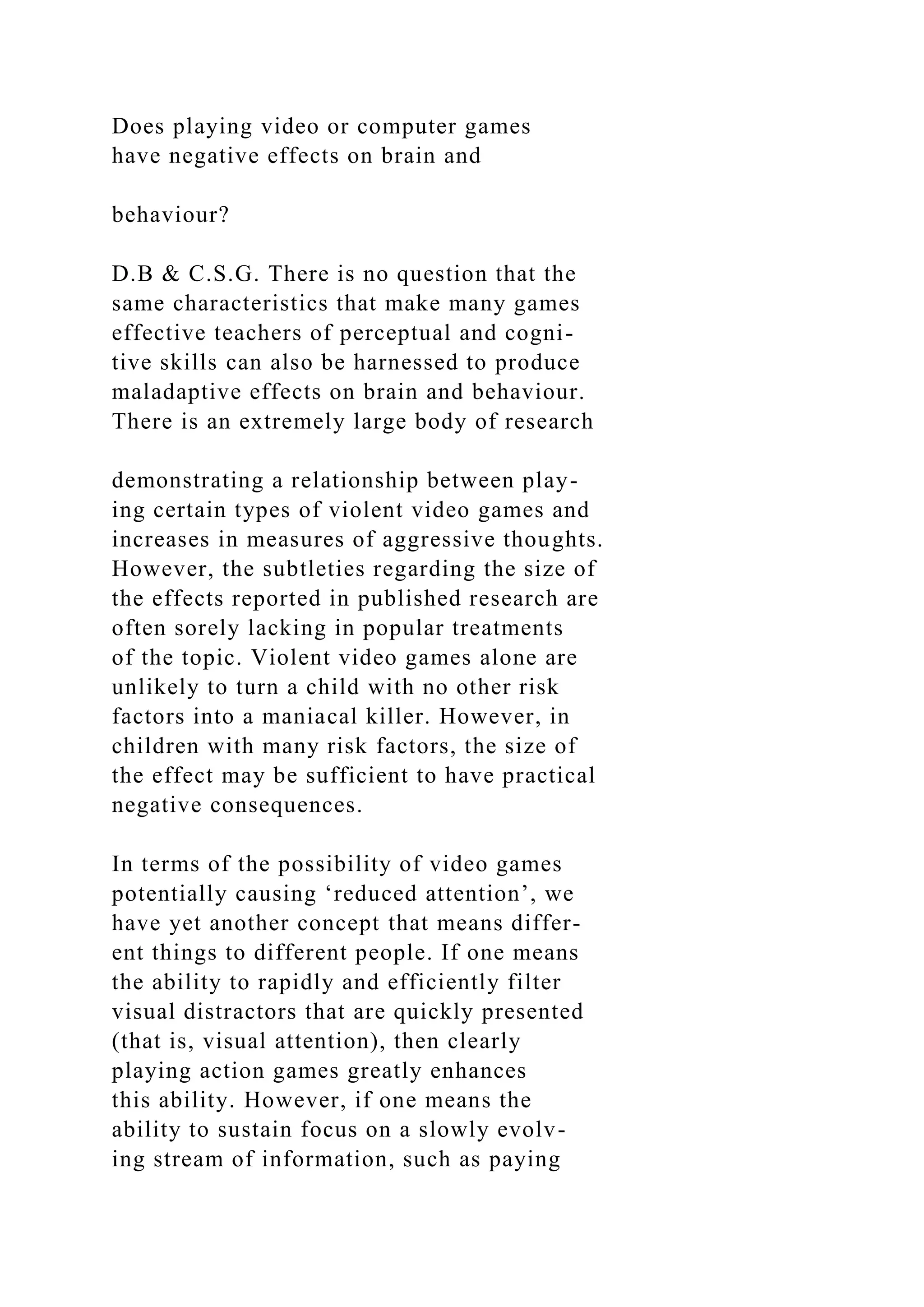 Does playing video or computer games
have negative effects on brain and
behaviour?
D.B & C.S.G. There is no question that the
same characteristics that make many games
effective teachers of perceptual and cogni-
tive skills can also be harnessed to produce
maladaptive effects on brain and behaviour.
There is an extremely large body of research
demonstrating a relationship between play-
ing certain types of violent video games and
increases in measures of aggressive thoughts.
However, the subtleties regarding the size of
the effects reported in published research are
often sorely lacking in popular treatments
of the topic. Violent video games alone are
unlikely to turn a child with no other risk
factors into a maniacal killer. However, in
children with many risk factors, the size of
the effect may be sufficient to have practical
negative consequences.
In terms of the possibility of video games
potentially causing ‘reduced attention’, we
have yet another concept that means differ-
ent things to different people. If one means
the ability to rapidly and efficiently filter
visual distractors that are quickly presented
(that is, visual attention), then clearly
playing action games greatly enhances
this ability. However, if one means the
ability to sustain focus on a slowly evolv-
ing stream of information, such as paying
 