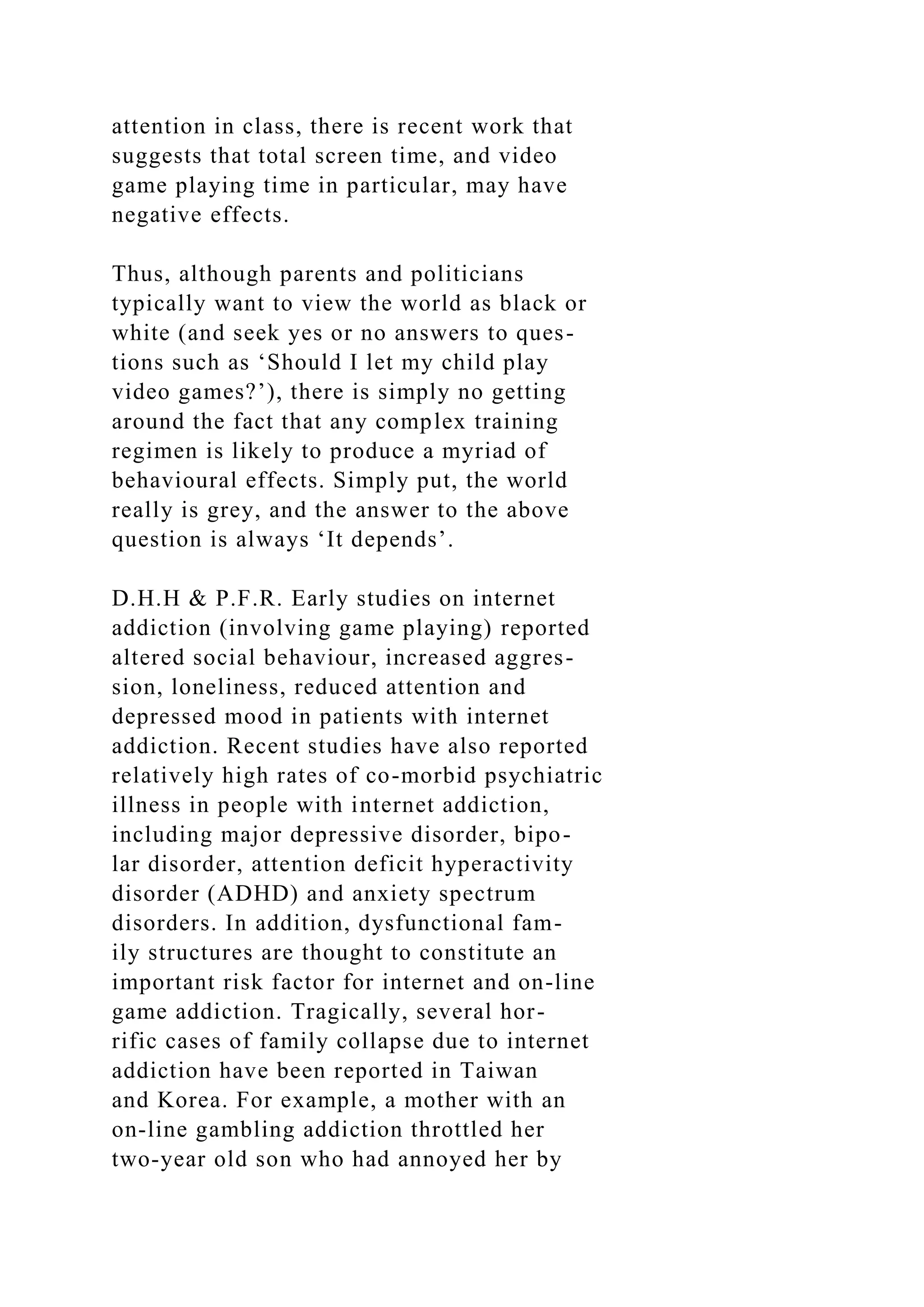 attention in class, there is recent work that
suggests that total screen time, and video
game playing time in particular, may have
negative effects.
Thus, although parents and politicians
typically want to view the world as black or
white (and seek yes or no answers to ques-
tions such as ‘Should I let my child play
video games?’), there is simply no getting
around the fact that any complex training
regimen is likely to produce a myriad of
behavioural effects. Simply put, the world
really is grey, and the answer to the above
question is always ‘It depends’.
D.H.H & P.F.R. Early studies on internet
addiction (involving game playing) reported
altered social behaviour, increased aggres-
sion, loneliness, reduced attention and
depressed mood in patients with internet
addiction. Recent studies have also reported
relatively high rates of co-morbid psychiatric
illness in people with internet addiction,
including major depressive disorder, bipo-
lar disorder, attention deficit hyperactivity
disorder (ADHD) and anxiety spectrum
disorders. In addition, dysfunctional fam-
ily structures are thought to constitute an
important risk factor for internet and on-line
game addiction. Tragically, several hor-
rific cases of family collapse due to internet
addiction have been reported in Taiwan
and Korea. For example, a mother with an
on-line gambling addiction throttled her
two-year old son who had annoyed her by
 
