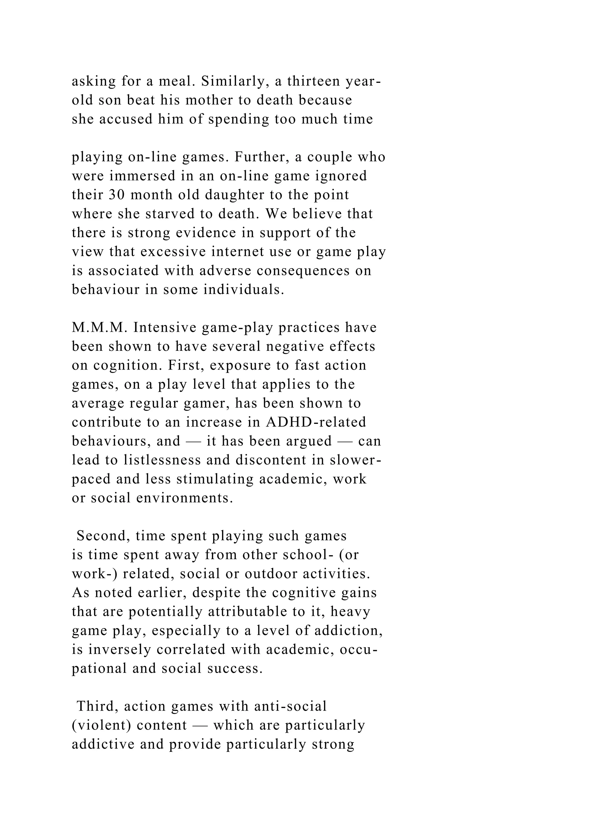 asking for a meal. Similarly, a thirteen year-
old son beat his mother to death because
she accused him of spending too much time
playing on-line games. Further, a couple who
were immersed in an on-line game ignored
their 30 month old daughter to the point
where she starved to death. We believe that
there is strong evidence in support of the
view that excessive internet use or game play
is associated with adverse consequences on
behaviour in some individuals.
M.M.M. Intensive game-play practices have
been shown to have several negative effects
on cognition. First, exposure to fast action
games, on a play level that applies to the
average regular gamer, has been shown to
contribute to an increase in ADHD-related
behaviours, and — it has been argued — can
lead to listlessness and discontent in slower-
paced and less stimulating academic, work
or social environments.
Second, time spent playing such games
is time spent away from other school- (or
work-) related, social or outdoor activities.
As noted earlier, despite the cognitive gains
that are potentially attributable to it, heavy
game play, especially to a level of addiction,
is inversely correlated with academic, occu-
pational and social success.
Third, action games with anti-social
(violent) content — which are particularly
addictive and provide particularly strong
 