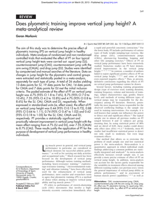 Downloaded from bjsm.bmj.com on March 20, 2013 - Published by group.bmj.com



                                                                                                                                              349


   REVIEW

Does plyometric training improve vertical jump height? A
meta-analytical review
Goran Markovic
...................................................................................................................................

                                                                         Br J Sports Med 2007;41:349–355. doi: 10.1136/bjsm.2007.035113

The aim of this study was to determine the precise effect of                         a rapid and powerful concentric contraction.15 For
                                                                                     the lower body, PT includes performance of various
plyometric training (PT) on vertical jump height in healthy                          types of body weight jumping-type exercise, like
individuals. Meta-analyses of randomised and non-randomised                          drop jumps (DJs), countermovement jumps
controlled trials that evaluated the effect of PT on four typical                    (CMJs), alternate-leg bounding, hopping and
vertical jump height tests were carried out: squat jump (SJ);                        other SSC jumping exercises.16 Effects of PT on
                                                                                     vertical jump performance have been extensively
countermovement jump (CMJ); countermovement jump with the                            studied. Numerous studies on PT have demon-
arm swing (CMJA); and drop jump (DJ). Studies were identified                        strated improvements in the vertical jump
by computerised and manual searches of the literature. Data on                       height.6–8 14 15 17–29 In contrast, a number of authors
                                                                                     failed to report significant positive effects of PT on
changes in jump height for the plyometric and control groups                         vertical jump height,1 14 30–34 and some of them
were extracted and statistically pooled in a meta-analysis,                          even reported negative effects.35 Thus, at present,
separately for each type of jump. A total of 26 studies yielding                     definitive conclusions regarding the effects of PT
13 data points for SJ, 19 data points for CMJ, 14 data points                        on vertical jump performance cannot be drawn.
                                                                                        Several factors, including training programme
for CMJA and 7 data points for DJ met the initial inclusion                          design (type of exercises used, training duration,
criteria. The pooled estimate of the effect of PT on vertical jump                   training frequency, volume and intensity of train-
height was 4.7% (95% CI 1.8 to 7.6%), 8.7% (95% CI 7.0 to                            ing), subject characteristics (age, gender, fitness
                                                                                     level) and methods of testing different types of
10.4%), 7.5% (95% CI 4.2 to 10.8%) and 4.7% (95% CI 0.8 to
                                                                                     vertical jumps may be responsible for the dis-
8.6%) for the SJ, CMJ, CMJA and DJ, respectively. When                               crepancy among PT literature. However, poten-
expressed in standardised units (ie, effect sizes), the effect of PT                 tially the most important factor responsible for the
on vertical jump height was 0.44 (95% CI 0.15 to 0.72), 0.88                         observed conflicting findings is the sample size
                                                                                     used in training interventions. For example, it is
(95% CI 0.64 to 1.11), 0.74 (95% CI 0.47 to 1.02) and 0.62                           well known that sample size influences the power
(95% CI 0.18 to 1.05) for the SJ, CMJ, CMJA and DJ,                                  to detect real and significant effects.36 The typical
respectively. PT provides a statistically significant and                            sample size in almost all previous studies on PT
                                                                                     ranged between 8 and 12 subjects per group,
practically relevant improvement in vertical jump height with the
                                                                                     meaning that, by using statistical power of 80%
mean effect ranging from 4.7% (SJ and DJ), over 7.5% (CMJA)                          and an alevel of 0.05, these studies could detect
to 8.7% (CMJ). These results justify the application of PT for the                   only effect sizes (ESs) >1.2.36 Evidently, most PT
purpose of development of vertical jump performance in healthy                       studies had insufficient statistical power to detect
                                                                                     not only small to moderate, but even large
individuals.                                                                         treatment effects.
.............................................................................           One method that allows us to overcome the
                                                                                     problem of small sample size and low statistical
                                                                                     power is the meta-analysis. Meta-analysis is a

                            L
                                eg muscle power in general, and vertical jump
                                                                                     quantitative approach in which individual study
                                performance in particular, are considered as
                                                                                     findings addressing a common problem are statis-
                                critical elements for successful athletic perfor-
                                                                                     tically integrated and analysed.37 As meta-analysis
                            mance,1–3 as well as for carrying out daily activities
                                                                                     effectively increases overall sample size, it can
                            and occupational tasks.4 5 Much research has been
                                                                                     provide a more precise estimate of effect of PT on
                            focused on the development of vertical jump
                                                                                     vertical jump height. In addition, meta-analysis
                            performance. Although various training methods,
........................                                                             can account for the factors partly responsible for
                            including heavy-resistance training,6 7 explosive-
                                                                                     the variability in treatment effects observed among
Correspondence to:          type resistance training,7 8 electrostimulation train-
Dr G Markovic, Department
                                                                                     different training studies (see previous text). Given
                            ing9 and vibration training,10 have been effectively
of Kinesiology of Sport,                                                             the general importance of vertical jump ability in
                            used for the enhancement of vertical jump
University of Zagreb,                                                                athletic performance,1–3 and in assessment of
Horvacanski zavoj 15,       performance, most coaches and researchers seem
                                                                                     human muscle power capabilities,1 38 39 as well as
10000 Zagreb, Croatia;      to agree that plyometric training (PT) is a method
gmarkov@kif.hr              of choice when aiming to improve vertical jump
                            ability and leg muscle power.11–14                       Abbreviations: CMJ, countermovement jump; CMJA,
Accepted 21 February 2007                                                            countermovement jump with the arm swing; DJ, drop jump;
Published Online First        PT refers to performance of stretch-shortening         ES, effect size; PT, plyometric training; SJ, squat jump; SSC,
8 March 2007                cycle (SSC) movements that involve a high-               stretch-shortening cycle; Dtot, effect of PT on vertical jump
........................    intensity eccentric contraction immediately after        height

                                                                                                                            www.bjsportmed.com
 