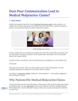 CarmoonGroupLtd. – BusinessInsurance Hempstead,NewYork |www.Carmoongroup.com
1
Does Poor Communication Lead to
Medical Malpractice Claims?
By Floyd Arthur
Despite the hoopla around the recent Stanford University study on the incidence of
malpractice lawsuits, physicians have known for some time that a small percentage of
doctors account for the bulk of medical malpractice claims.
Medical Malpractice Claims
In fact, studies from as far back as the 1980s show that the best predictor of being sued
for malpractice is being sued before. More importantly, this holds true for both paid
claims and unpaid claims.
In other words, even doctors who are cleared of any wrongdoing are more likely to be
sued again.
This begs the question: Why? Are these doctors just victims of bad luck? Are they
actually making more mistakes? Or are other factors in play?
According to numerous studies, ineffective communication -- not medical negligence --
may be largely to blame.
Why Patients File MedicalMalpracticeClaims
A common belief among many physicians is that patients file medical malpractice claims
for financial gain. In one 1989 study, 80 percent of doctors said they thought patients
filed malpractice suits for financial reasons, while only 20 percent of patients said that
was the case.
 