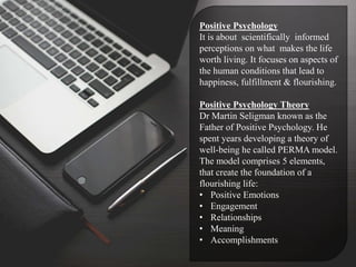 Positive Psychology
It is about scientifically informed
perceptions on what makes the life
worth living. It focuses on aspects of
the human conditions that lead to
happiness, fulfillment & flourishing.
Positive Psychology Theory
Dr Martin Seligman known as the
Father of Positive Psychology. He
spent years developing a theory of
well-being he called PERMA model.
The model comprises 5 elements,
that create the foundation of a
flourishing life:
• Positive Emotions
• Engagement
• Relationships
• Meaning
• Accomplishments
 