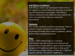Self Efficacy/Confidence
Self-efficacy refers to an individual's belief in his or
her capacity to execute behaviors necessary to produce
specific performance attainments . Self-efficacy
reflects confidence in the ability to exert control over
one's own motivation, behavior, and social
environment
Optimism
It is a major construct in positive psychology. There is
a positive impact of optimism on physical and
psychological health which leads to academic, athletic,
political and occupational success.
Hope
Snyder (1991) defines hope as “a positive
motivational state that is based on an interactively
derived sense of successful (a) agency (goal-oriented
energy) and (b) pathways (planning to meet goals).”
This meaning of hope consists of both the “willpower”
(agency) and the “way power” (pathways).
 