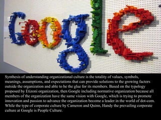 Synthesis of understanding organizational culture is the totality of values, symbols,
meanings, assumptions, and expectations that can provide solutions to the growing factors
outside the organization and able to be the glue for its members. Based on the typology
proposed by Etizoni organization, then Google including normative organization because all
members of the organization have the same vision with Google, which is trying to promote
innovation and passion to advance the organization become a leader in the world of dot-com.
While the type of corporate culture by Cameron and Quinn, Handy the prevailing corporate
culture at Google is People Culture.
 