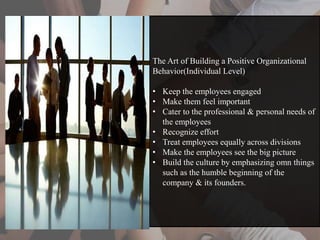 The Art of Building a Positive Organizational
Behavior(Individual Level)
• Keep the employees engaged
• Make them feel important
• Cater to the professional & personal needs of
the employees
• Recognize effort
• Treat employees equally across divisions
• Make the employees see the big picture
• Build the culture by emphasizing omn things
such as the humble beginning of the
company & its founders.
 
