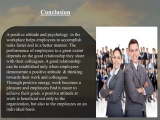A positive attitude and psychology in the
workplace helps employees to accomplish
tasks faster and in a better manner. The
performance of employees to a great extent
depends on the good relationship they share
with their colleagues. A good relationship
can be established only when employees
demonstrate a positive attitude & thinking
towards their work and colleagues.
Through positive energy, work becomes a
pleasure and employees find it easier to
achieve their goals. a positive attitude at
work is beneficial not only to the
organization, but also to the employees on an
individual basis.
Conclusion
 