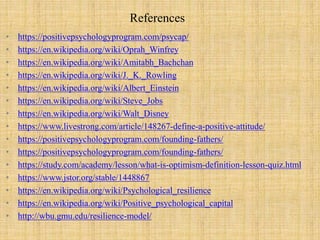 References
• https://positivepsychologyprogram.com/psycap/
• https://en.wikipedia.org/wiki/Oprah_Winfrey
• https://en.wikipedia.org/wiki/Amitabh_Bachchan
• https://en.wikipedia.org/wiki/J._K._Rowling
• https://en.wikipedia.org/wiki/Albert_Einstein
• https://en.wikipedia.org/wiki/Steve_Jobs
• https://en.wikipedia.org/wiki/Walt_Disney
• https://www.livestrong.com/article/148267-define-a-positive-attitude/
• https://positivepsychologyprogram.com/founding-fathers/
• https://positivepsychologyprogram.com/founding-fathers/
• https://study.com/academy/lesson/what-is-optimism-definition-lesson-quiz.html
• https://www.jstor.org/stable/1448867
• https://en.wikipedia.org/wiki/Psychological_resilience
• https://en.wikipedia.org/wiki/Positive_psychological_capital
• http://wbu.gmu.edu/resilience-model/
 
