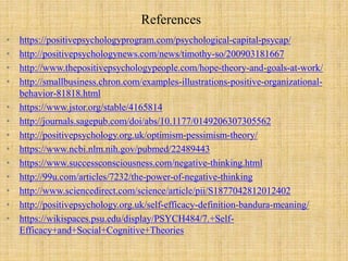 References
• https://positivepsychologyprogram.com/psychological-capital-psycap/
• http://positivepsychologynews.com/news/timothy-so/200903181667
• http://www.thepositivepsychologypeople.com/hope-theory-and-goals-at-work/
• http://smallbusiness.chron.com/examples-illustrations-positive-organizational-
behavior-81818.html
• https://www.jstor.org/stable/4165814
• http://journals.sagepub.com/doi/abs/10.1177/0149206307305562
• http://positivepsychology.org.uk/optimism-pessimism-theory/
• https://www.ncbi.nlm.nih.gov/pubmed/22489443
• https://www.successconsciousness.com/negative-thinking.html
• http://99u.com/articles/7232/the-power-of-negative-thinking
• http://www.sciencedirect.com/science/article/pii/S1877042812012402
• http://positivepsychology.org.uk/self-efficacy-definition-bandura-meaning/
• https://wikispaces.psu.edu/display/PSYCH484/7.+Self-
Efficacy+and+Social+Cognitive+Theories
 