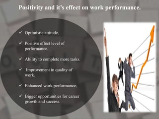 Positivity and it’s effect on work performance.
 Optimistic attitude.
 Positive effect level of
performance.
 Ability to complete more tasks.
 Improvement in quality of
work.
 Enhanced work performance,
 Bigger opportunities for career
growth and success.
 