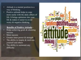 • Attitude is a mental position to a
way of thinking .
• Positive attitude helps to cope
more easily with the daily affairs of
life. It brings optimism into your
life & makes it easier to avoid
worry & negative thinking.
Benefits of Positive Attitude:-
• Helps achieving goals & attaining
success
• More success
• Greater inner power & strength
• The ability to inspire & motivate
yourself and others
• The ability to surmount any
difficulty
 