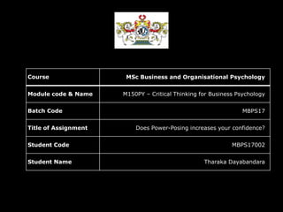 Course MSc Business and Organisational Psychology
Module code & Name M150PY – Critical Thinking for Business Psychology
Batch Code MBPS17
Title of Assignment Does Power-Posing increases your confidence?
Student Code MBPS17002
Student Name Tharaka Dayabandara
 