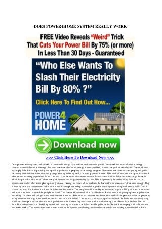 DOES POWER4HOME SYSTEM REALLY WORK
>>> Click Here To Download Now <<<
Does power4home system really work. A renewable energy system is an environmentally-safe framework that uses all-natural energy
sources to create alternative energy. The most common alternative energy are the sunshine, breeze along with normal water. Power 4 home
by simply John Russel is probably the top selling e-books in property solar energy program. Numerous house owners are getting the guide
since they desire to minimize their energy ingestion by utilizing totally free energy from the sun. This method used the principles associated
with renewable energy system to deliver the ideal creation that can conserve thousands associated with us dollars to every single home in
which is applicable his / her efficient along with effective energy-producing system. This program may be authored by John Russel, a
business innovator, electrician plus a property owner. During the course of his perform, he done different sources of alternative energy. They
ultimately arrive at comprehensive blueprints and also steps pertaining to establishing solar power systems along with breeze mills. David
creates in a way that is simple to know and also put into action. This program will probably be necessary to you will if you re not a renovator
and are not utilized to assembling might be found. The Power 4 home method is for all who wishes to have a huge step up creating their own
electricity, cut costs and safeguard the environment in the act. This particular modern and innovative method can produce electrical power by
using alternative energy in the sunshine and/or the actual wind flow. It includes a step-by-step process that will be basic and extremely easy
to follow. Perhaps a person who has zero qualifications in the industry associated with electrical energy are able to do it. Included in this
data: Three video tutorials : Building a wind mill, making solar panels and also installing this kind of Power 4 home program. Half a dozen
electronic books : The best way to here is how to set up the system, developing successful solar panels, developing a potent wind turbine,
 