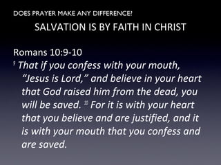 DOES PRAYER MAKE ANY DIFFERENCE?
SALVATION IS BY FAITH IN CHRIST
Romans 10:9-10
9 That if you confess with your mouth,
“Jesus is Lord,” and believe in your heart
that God raised him from the dead, you will
be saved. 10 For it is with your heart that
you believe and are justified, and it is with
your mouth that you confess and are
saved.
 
