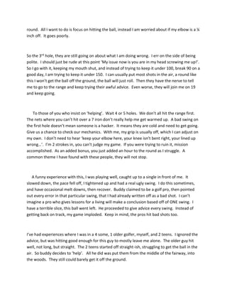 round. All I want to do is focus on hitting the ball, instead I am worried about if my elbow is a ¼
inch off. It goes poorly.
So the 3rd hole, they are still going on about what I am doing wrong. I err on the side of being
polite. I should just be rude at this point ‘My issue now is you are in my head screwing me up!’.
So I go with it, keeping my mouth shut, and instead of trying to keep it under 100, break 90 on a
good day, I am trying to keep it under 150. I can usually put most shots in the air, a round like
this I won’t get the ball off the ground, the ball will just roll. Then they have the nerve to tell
me to go to the range and keep trying their awful advice. Even worse, they will join me on 19
and keep going.
To those of you who insist on ‘helping’. Wait 4 or 5 holes. We don’t all hit the range first.
The nets where you can’t hit over a 7 iron don’t really help me get warmed up. A bad swing on
the first hole doesn’t mean someone is a hacker. It means they are cold and need to get going.
Give us a chance to check our mechanics. With me, my grip is usually off, which I can adjust on
my own. I don’t need to hear ‘keep your elbow here, your knee isn’t bent right, your lined up
wrong…’. I’m 2 strokes in, you can’t judge my game. If you were trying to ruin it, mission
accomplished. As an added bonus, you just added an hour to the round as I struggle. A
common theme I have found with these people, they will not stop.
A funny experience with this, I was playing well, caught up to a single in front of me. It
slowed down, the pace fell off, I tightened up and had a real ugly swing. I do this sometimes,
and have occasional melt downs, then recover. Buddy claimed to be a golf pro, then pointed
out every error in that particular swing, that I had already written off as a bad shot. I can’t
imagine a pro who gives lessons for a living will make a conclusion based off of ONE swing. I
have a terrible slice, this ball went left. He proceeded to give advice every swing. Instead of
getting back on track, my game imploded. Keep in mind, the pros hit bad shots too.
I’ve had experiences where I was in a 4 some, 1 older golfer, myself, and 2 teens. I ignored the
advice, but was hitting good enough for this guy to mostly leave me alone. The older guy hit
well, not long, but straight. The 2 teens started off straight-ish, struggling to get the ball in the
air. So buddy decides to ‘help’. All he did was put them from the middle of the fairway, into
the woods. They still could barely get it off the ground.
 