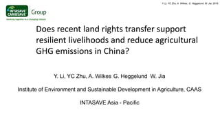 Does recent land rights transfer support
resilient livelihoods and reduce agricultural
GHG emissions in China?
Y. Li, YC Zhu, A. Wilkes G. Heggelund W. Jia
Institute of Environment and Sustainable Development in Agriculture, CAAS
INTASAVE Asia - Pacific
Y. Li, YC Zhu, A. Wilkes, G. Heggelund, W. Jia. 2016.
 