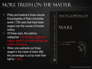 More Truth on the Matter

• Philip and Axelrod‟s three-volume
  Encyclopedia of Wars chronicles
  some 1,763 wars that have been
  waged over the course of human
  history.
• Of those wars, the authors
  categorize 123 as being religious in
  nature, which is an astonishingly low
  6.98% of all wars.
• When one subtracts out those
  waged in the name of Islam (66),
  the percentage is cut by more than
  half to 3.23%.

                                          www.confidentchristians.org
 