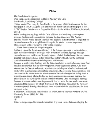 Plato
The Conditional Acquittal:
On a Supposed Contradiction in Plato s Apology and Crito
Ben Blanks, Lynchburg College
(Editor s note: This essay by Ben Blanks is the winner of the North Award for the
best paper in the 2012 Agora. Ben presented an earlier version of this paper at the
ACTC Student Conference at Pepperdine University in Malibu, California, in March,
2011.)
When reading the Apology and the Crito of Plato, one inevitably comes upon a
seeming fundamental contradiction between the two dialogues. The Apology
presents readers with a defiant Socrates who declares in his trial that, if acquitted on
the condition that he never philosophize again, he would continue to practice
philosophy in spite of the jury s order to the contrary:
. ... Show more content on Helpwriting.net ...
Rather, it clears the debate considerably. If the Apology passage is shown to have
been made in defiance of an illegal court procedure, then the Apology passage
cannot be taken as evidence of Socratic support of civil disobedience. Such evidence,
coupled with the obedience to law proscribed in the Crito, allows the supposed
contradiction between the two dialogues to be dismissed.
In order to analyze the Apology and the Crito in relation to each other, one must first
make an assumption that has not been proven to any significant extent. One must
assume that the Socrates character within the two dialogues is both consistent and
trustworthy in espousing philosophical arguments. By accepting this assumption, one
can evaluate the inconsistencies within the two Socratic dialogues as if they were a
complete, consistent whole. Following such an assumption, one can examine the
philosophy in the Apology in relation to that within the Crito with logical bearing.
In order to understand the seeming contradiction between the two works, one must
understand the passages on which it is based. The defiance passage of the Apology,
when interpreted literally, does indeed seem to contradict the obedience to the state
espoused in the
3 Thomas C. Brickhouse and Nicholas D. Smith, Plato s Socrates (Oxford: Oxford
University Press, 1994), 145 146.
Blanks 3
пїј
Crito. In the passage, Socrates declares that, if given a choice between obeying the
 