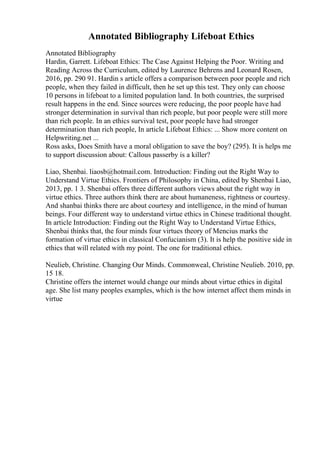 Annotated Bibliography Lifeboat Ethics
Annotated Bibliography
Hardin, Garrett. Lifeboat Ethics: The Case Against Helping the Poor. Writing and
Reading Across the Curriculum, edited by Laurence Behrens and Leonard Rosen,
2016, pp. 290 91. Hardin s article offers a comparison between poor people and rich
people, when they failed in difficult, then he set up this test. They only can choose
10 persons in lifeboat to a limited population land. In both countries, the surprised
result happens in the end. Since sources were reducing, the poor people have had
stronger determination in survival than rich people, but poor people were still more
than rich people. In an ethics survival test, poor people have had stronger
determination than rich people, In article Lifeboat Ethics: ... Show more content on
Helpwriting.net ...
Ross asks, Does Smith have a moral obligation to save the boy? (295). It is helps me
to support discussion about: Callous passerby is a killer?
Liao, Shenbai. liaosb@hotmail.com. Introduction: Finding out the Right Way to
Understand Virtue Ethics. Frontiers of Philosophy in China, edited by Shenbai Liao,
2013, pp. 1 3. Shenbai offers three different authors views about the right way in
virtue ethics. Three authors think there are about humaneness, rightness or courtesy.
And shanbai thinks there are about courtesy and intelligence, in the mind of human
beings. Four different way to understand virtue ethics in Chinese traditional thought.
In article Introduction: Finding out the Right Way to Understand Virtue Ethics,
Shenbai thinks that, the four minds four virtues theory of Mencius marks the
formation of virtue ethics in classical Confucianism (3). It is help the positive side in
ethics that will related with my point. The one for traditional ethics.
Neulieb, Christine. Changing Our Minds. Commonweal, Christine Neulieb. 2010, pp.
15 18.
Christine offers the internet would change our minds about virtue ethics in digital
age. She list many peoples examples, which is the how internet affect them minds in
virtue
 