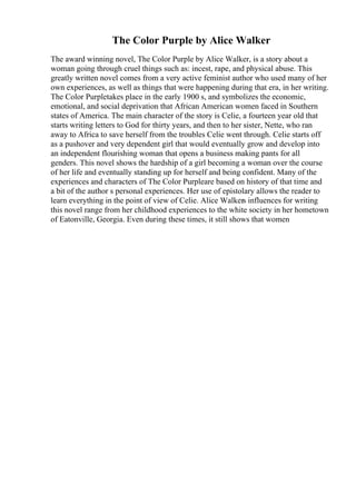 The Color Purple by Alice Walker
The award winning novel, The Color Purple by Alice Walker, is a story about a
woman going through cruel things such as: incest, rape, and physical abuse. This
greatly written novel comes from a very active feminist author who used many of her
own experiences, as well as things that were happening during that era, in her writing.
The Color Purpletakes place in the early 1900 s, and symbolizes the economic,
emotional, and social deprivation that African American women faced in Southern
states of America. The main character of the story is Celie, a fourteen year old that
starts writing letters to God for thirty years, and then to her sister, Nette, who ran
away to Africa to save herself from the troubles Celie went through. Celie starts off
as a pushover and very dependent girl that would eventually grow and develop into
an independent flourishing woman that opens a business making pants for all
genders. This novel shows the hardship of a girl becoming a woman over the course
of her life and eventually standing up for herself and being confident. Many of the
experiences and characters of The Color Purpleare based on history of that time and
a bit of the author s personal experiences. Her use of epistolary allows the reader to
learn everything in the point of view of Celie. Alice Walkers influences for writing
this novel range from her childhood experiences to the white society in her hometown
of Eatonville, Georgia. Even during these times, it still shows that women
 