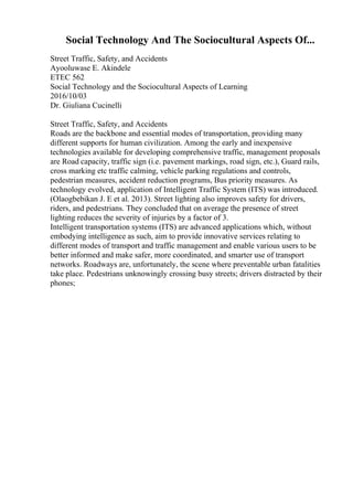 Social Technology And The Sociocultural Aspects Of...
Street Traffic, Safety, and Accidents
Ayooluwase E. Akindele
ETEC 562
Social Technology and the Sociocultural Aspects of Learning
2016/10/03
Dr. Giuliana Cucinelli
Street Traffic, Safety, and Accidents
Roads are the backbone and essential modes of transportation, providing many
different supports for human civilization. Among the early and inexpensive
technologies available for developing comprehensive traffic, management proposals
are Road capacity, traffic sign (i.e. pavement markings, road sign, etc.), Guard rails,
cross marking etc traffic calming, vehicle parking regulations and controls,
pedestrian measures, accident reduction programs, Bus priority measures. As
technology evolved, application of Intelligent Traffic System (ITS) was introduced.
(Olaogbebikan J. E et al. 2013). Street lighting also improves safety for drivers,
riders, and pedestrians. They concluded that on average the presence of street
lighting reduces the severity of injuries by a factor of 3.
Intelligent transportation systems (ITS) are advanced applications which, without
embodying intelligence as such, aim to provide innovative services relating to
different modes of transport and traffic management and enable various users to be
better informed and make safer, more coordinated, and smarter use of transport
networks. Roadways are, unfortunately, the scene where preventable urban fatalities
take place. Pedestrians unknowingly crossing busy streets; drivers distracted by their
phones;
 