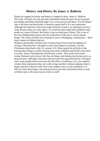 History And History By James A. Baldwin
People are trapped in history and history is trapped in them. James A. Baldwin
The study of history not only provides information about the past, but gives people
knowledge and details that help shape lives, in the present and future. For the longest
time it has been said that history is bound to repeat itself if it is not understood.
Although the repetition of previous tragic historical events is an important reason to
study the past, there are many others. As American playwright James Baldwin said,
people are a part of history, but history is just as much part of them. This is one of
the more fundamental reasons why the exploration of the past is vital to human
beings. The study of history gives humans a sense of belonging, a feeling that ... Show
more content on Helpwriting.net ...
Without a knowledge of history how would someone know that the tradition of
having a Christmas tree is thought to come from Pagans in Germany. Or that
Christianity dates back to the 1st. century A.D. Many people do not believe that
learning these things is useful, that knowing where traditions and beliefs come from
is useless. Henry Ford famously said History is bunk . This could not be more
wrong. Humans want to know why they do things, and looking into the past gives us
these answers. Although is has been said time and time again that history will repeat
itself, many people still do not know the full effect it could have. It is very unlikely
to know that communism does not work in large numbers without studying where it
began, and that it did not work. One to the simplest ways to solve problems is to
find out where they began, and studying history provides information from as early
as before man, to the more recent events in world
 
