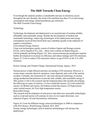 The Shift Towards Clean Energy
Even though the analytics predict a considerable increase in electricity access
throughout the next decades, this trend will contribute less than 1% to total energy
consumption and energy related greenhouse gas emissions.
The Shift Towards Clean Energy
Technology
Technology development and deployment is an essential part of creating reliable,
affordable, and sustainable energy. Besides the development of modern and
sustainable technology, improving technologies of the deployment and energy
consumption received from fossil fuels may contribute greatly to the reduction of
negative externalities.
Conventional Energy Sources
Clean coal technologies mainly consist of carbon Capture and Storage systems
(CCS), coal to liquids (CTL), and ... Show more content on Helpwriting.net ...
will be gradually declining (Figure 15). Also, unconventional gas production requires
further development to increase its efficiency and reduce leakage and CO2 emissions.
Figure 15. Costs to reduce CO2 emissions relative to gas CCGTs in the U.S. (450
Scenario)
Source: Energy and Climate Change. International Energy Agency. 2015
Nuclear power is high efficient and does not produce CO2 emissions. However, it
creates many concerns about its operation, waste disposal, and a risk of the nuclear
accident. Currently, the Generation IV, the most advanced technology of nuclear
energy production that promises to provide safe, reliable, and sustainable energy.9
This system is still in the research and development phase that includes developing
the following six types of reactors: (1) Gas cooled fast reactor, (2) Lead cooled fast
reactor, (3) Molten salt reactor, (4) Sodium cooled fast reactor, (5) Supercritical
water cooled reactor, (6) Very high temperature reactor.
Renewable Energy
The research and development of solar power and other new renewable technologies
such as wind and marine will continue to move in two major directions: cost
reduction (Figure 16) and intermittency elimination.
Figure 16. Costs for different energy sources/technologies in 2040 in comparison
with 2014 Source: World Energy Outlook. IEA. 2015
Energy storage technologies such as batteries and hydrogen will advance the
deployment
 
