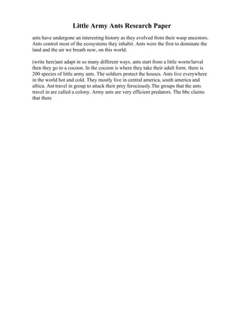 Little Army Ants Research Paper
ants have undergone an interesting history as they evolved from their wasp ancestors.
Ants control most of the ecosystems they inhabit. Ants were the first to dominate the
land and the air we breath now, on this world.
(write here)ant adapt in so many different ways. ants start from a little worm/larval
then they go to a cocoon. In the cocoon is where they take their adult form. there is
200 species of little army ants. The soldiers protect the houses. Ants live everywhere
in the world hot and cold. They mostly live in central america, south america and
africa. Ant travel in group to attack their prey ferociously.The groups that the ants
travel in are called a colony. Army ants are very efficient predators. The bbc claims
that there
 