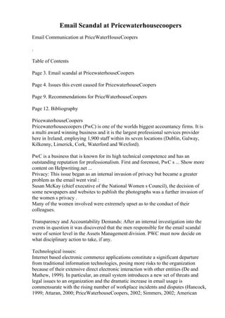Email Scandal at Pricewaterhousecoopers
Email Communication at PriceWaterHouseCoopers
.
Table of Contents
Page 3. Email scandal at PricewaterhouseCoopers
Page 4. Issues this event caused for PricewaterhouseCoopers
Page 9. Recommendations for PriceWaterhouseCoopers
Page 12. Bibliography
PricewaterhouseCoopers
Pricewaterhousecoopers (PwC) is one of the worlds biggest accountancy firms. It is
a multi award winning business and it is the largest professional services provider
here in Ireland, employing 1,900 staff within its seven locations (Dublin, Galway,
Kilkenny, Limerick, Cork, Waterford and Wexford).
PwC is a business that is known for its high technical competence and has an
outstanding reputation for professionalism. First and foremost, PwC s ... Show more
content on Helpwriting.net ...
Privacy: This issue began as an internal invasion of privacy but became a greater
problem as the email went viral :
Susan McKay (chief executive of the National Women s Council), the decision of
some newspapers and websites to publish the photographs was a further invasion of
the women s privacy .
Many of the women involved were extremely upset as to the conduct of their
colleagues.
Transparency and Accountability Demands: After an internal investigation into the
events in question it was discovered that the men responsible for the email scandal
were of senior level in the Assets Management division. PWC must now decide on
what disciplinary action to take, if any.
Technological issues:
Internet based electronic commerce applications constitute a significant departure
from traditional information technologies, posing more risks to the organization
because of their extensive direct electronic interaction with other entities (De and
Mathew, 1999). In particular, an email system introduces a new set of threats and
legal issues to an organization and the dramatic increase in email usage is
commensurate with the rising number of workplace incidents and disputes (Hancock,
1999; Attaran, 2000; PriceWaterhouseCoopers, 2002; Simmers, 2002; American
 