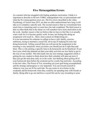 Five Metacognition Errors
As a mentor who has struggled with finding academic motivation, I think it is
important to describe to the new UMKC undergraduate why we procrastinate and
what the five metacognition errors are. The five errors described in the video,
Psychology of Action June 2015, are that we often underestimate how long it will
take us to complete a specific task. The second reason is that we overestimate how
much time is remaining until we must have the task completed. The third reason is
that we often think that in the future we will somehow have more motivation to do
the work. Another reason is that we believe that we have to feel like it or actually
want a task for it to become quality work. In turn, not feeling like doing an
assignment will result in... Show more content on Helpwriting.net ...
It is not uncommon for someone in college to have a job, family, exercise
ambitions, trying to maintain a social life, all on top of studying for tests and
doing homework. Telling yourself that you will just do the assignment in the
morning is very unrealistic when you know you should just do it right then and
there. This is why picking a specific time to do homework can be beneficial. If you
have your whole day planned out then your daily activities are less likely to get in
the way of one another. This then leads into my next strategy suggestion which is
getting the new student to think about how their schedule will open up more if
they just get the task done early on in the week. Just thinking about getting all of
your homework done before the weekend can be a really big motivator. According
to the last video, The Power of Yet, rewarding yet (your goal being accomplished)
and the strategy and progress is very important. You can reward yourself in
whatever way you see fit for each task. No one wants to sit at home on the
weekends and do homework when they could be out spending time with friends or
family. Being able to go out and have a social life can be very rewarding to some
 