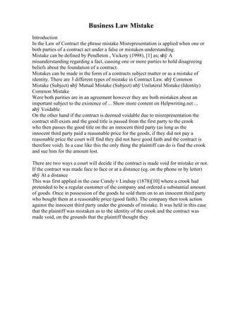 Business Law Mistake
Introduction
In the Law of Contract the phrase mistake Misrepresentation is applied when one or
both parties of a contract act under a false or mistaken understanding.
Mistake can be defined by Pendleton , Vickery (1998), [1] as; вћў A
misunderstanding regarding a fact, causing one or more parties to hold disagreeing
beliefs about the foundation of a contract.
Mistakes can be made in the form of a contracts subject matter or as a mistake of
identity. There are 3 different types of mistake in Contract Law. вћў Common
Mistake (Subject) вћў Mutual Mistake (Subject) вћў Unilateral Mistake (Identity)
Common Mistake
Were both parities are in an agreement however they are both mistaken about an
important subject to the existence of ... Show more content on Helpwriting.net ...
вћў Voidable
On the other hand if the contract is deemed voidable due to misrepresentation the
contract still exists and the good title is passed from the first party to the crook
who then passes the good title on the an innocent third party (as long as the
innocent third party paid a reasonable price for the goods, if they did not pay a
reasonable price the court will find they did not have good faith and the contract is
therefore void). In a case like this the only thing the plaintiff can do is find the crook
and sue him for the amount lost.
There are two ways a court will decide if the contract is made void for mistake or not.
If the contract was made face to face or at a distance (eg. on the phone or by letter)
вћў At a distance
This was first applied in the case Cundy v Lindsay (1878)[10] where a crook had
pretended to be a regular customer of the company and ordered a substantial amount
of goods. Once in possession of the goods he sold them on to an innocent third party
who bought them at a reasonable price (good faith). The company then took action
against the innocent third party under the grounds of mistake. It was held in this case
that the plaintiff was mistaken as to the identity of the crook and the contract was
made void, on the grounds that the plaintiff thought they
 