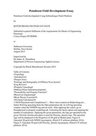Penobscot Field Development Essay
Penobscot Field development Using Schlumberger Petrel Platform
by
RITESH BHARATKUMAR SAVANUR
Submitted in partial fulfilment of the requirements for Master of Engineering
Petroleum
Course Project PETR9000
at
Dalhousie University
Halifax, Nova Scotia
August 2015
Supervised by
Dr.Adam .K. Donaldson
Department of Process Engineering Applied science.
Copyright by Ritesh Bharatkumar Savanur 2015
Table of Contents
#TopicPage
1Introduction1
2Project Area1
3Geology and Stratigraphy of Offshore Nova Scotia2
4Log Review3
5Property Upscaling4
6Making Water Saturation property6
7Permeability and Property Function7
8Reservoir Engineering9
9Rock Physics Function10
10Volume Calculation10
11Well Placement and Completions11... Show more content on Helpwriting.net ...
Select Well log upscaling from the Data preparation tab. In well log upscaling
window select the NPHISS log and all wells. After applying the values, go to
Petrophysical in property modelling tab. Unlocking the facies option and inputing the
number of realizations. Applying the given parameters, the logs get upscaled to the
given 3D Grid. Similar procedure is used for Porosity_density logs. The upscaled
logs will be displayed in the Properties of 3D grid in Models pane. Figure 4:
Upscaled 3D grid with NPHIS log property. (Petrel E P software platform 2014)
Figure 5: Upscaled 3D grid with Porosity_density log property. (Petrel E P software
platform 2014)
 