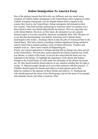 Italian Immigration To America Essay
One of the primary reasons that led to the very different, and very much worse
reception of Catholic Italian immigrants in the United States when compared to other
Catholic European immigrants, was the attitude Italians held in regards to the
country they lived in, the United States. Italian immigrants felt alienated in their
new country. They believed that conforming to American values too quickly was a
direct threat to their own beliefs (Specifically the domus). This was especially true
in the Italian Harlem. However, as Orsi states, the alienation was not a purely
internal matter; it was also caused by American xenophobia (Orsi 160). She goes on
to say that this discriminating view held by Americans led to Italians being
stereotyped as the worker , meaning a threat to take the jobs of Americans born in the
United States. This led to almost everything of Italian significance being omitted in
schools which led to students getting a sense of Italian inferiority. Teachers and
students went as... Show more content on Helpwriting.net ...
Family was of great importance to Italians and that did not change once they arrived
in the United States. The term they used to describe this family centered way of life
was Domus, or culture of the home. It was for this reason that the home was very
important to the Italians. To highlight the importance of the domus that Italians
brought to the United States, Covello made four principles of the domus, the points
are; 10. One should stand by blood relatives in any situation whether they be right or
wrong. 15. Married couples should never sever their relations with their parents. 17.
Children should respect the friends and relatives to their parents and in their
behavior conform to the opinions of these friends and relatives. 21. Husband and
wife should represent the union of two blood groups and not the union of two people
who mutually arouse each other s emotions. (Orsi
 