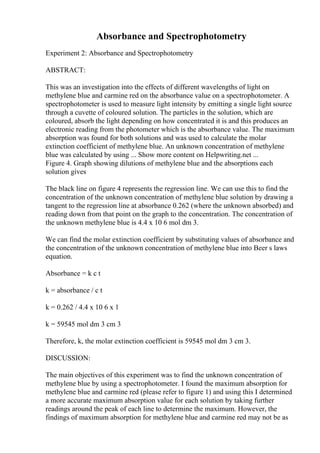 Absorbance and Spectrophotometry
Experiment 2: Absorbance and Spectrophotometry
ABSTRACT:
This was an investigation into the effects of different wavelengths of light on
methylene blue and carmine red on the absorbance value on a spectrophotometer. A
spectrophotometer is used to measure light intensity by emitting a single light source
through a cuvette of coloured solution. The particles in the solution, which are
coloured, absorb the light depending on how concentrated it is and this produces an
electronic reading from the photometer which is the absorbance value. The maximum
absorption was found for both solutions and was used to calculate the molar
extinction coefficient of methylene blue. An unknown concentration of methylene
blue was calculated by using ... Show more content on Helpwriting.net ...
Figure 4. Graph showing dilutions of methylene blue and the absorptions each
solution gives
The black line on figure 4 represents the regression line. We can use this to find the
concentration of the unknown concentration of methylene blue solution by drawing a
tangent to the regression line at absorbance 0.262 (where the unknown absorbed) and
reading down from that point on the graph to the concentration. The concentration of
the unknown methylene blue is 4.4 x 10 6 mol dm 3.
We can find the molar extinction coefficient by substituting values of absorbance and
the concentration of the unknown concentration of methylene blue into Beer s laws
equation.
Absorbance = k c t
k = absorbance / c t
k = 0.262 / 4.4 x 10 6 x 1
k = 59545 mol dm 3 cm 3
Therefore, k, the molar extinction coefficient is 59545 mol dm 3 cm 3.
DISCUSSION:
The main objectives of this experiment was to find the unknown concentration of
methylene blue by using a spectrophotometer. I found the maximum absorption for
methylene blue and carmine red (please refer to figure 1) and using this I determined
a more accurate maximum absorption value for each solution by taking further
readings around the peak of each line to determine the maximum. However, the
findings of maximum absorption for methylene blue and carmine red may not be as
 