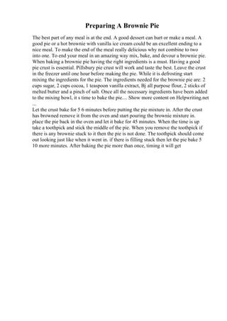 Preparing A Brownie Pie
The best part of any meal is at the end. A good dessert can hurt or make a meal. A
good pie or a hot brownie with vanilla ice cream could be an excellent ending to a
nice meal. To make the end of the meal really delicious why not combine to two
into one. To end your meal in an amazing way mix, bake, and devour a brownie pie.
When baking a brownie pie having the right ingredients is a must. Having a good
pie crust is essential. Pillsbury pie crust will work and taste the best. Leave the crust
in the freezer until one hour before making the pie. While it is defrosting start
mixing the ingredients for the pie. The ingredients needed for the brownie pie are: 2
cups sugar, 2 cups cocoa, 1 teaspoon vanilla extract, Вј all purpose flour, 2 sticks of
melted butter and a pinch of salt. Once all the necessary ingredients have been added
to the mixing bowl, it s time to bake the pie.... Show more content on Helpwriting.net
...
Let the crust bake for 5 6 minutes before putting the pie mixture in. After the crust
has browned remove it from the oven and start pouring the brownie mixture in.
place the pie back in the oven and let it bake for 45 minutes. When the time is up
take a toothpick and stick the middle of the pie. When you remove the toothpick if
there is any brownie stuck to it then the pie is not done. The toothpick should come
out looking just like when it went in. if there is filling stuck then let the pie bake 5
10 more minutes. After baking the pie more than once, timing it will get
 