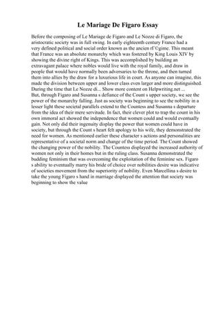 Le Mariage De Figaro Essay
Before the composing of Le Mariage de Figaro and Le Nozze di Figaro, the
aristocratic society was in full swing. In early eighteenth century France had a
very defined political and social order known as the ancien rГ©gime. This meant
that France was an absolute monarchy which was fostered by King Louis XIV by
showing the divine right of Kings. This was accomplished by building an
extravagant palace where nobles would live with the royal family, and draw in
people that would have normally been adversaries to the throne, and then turned
them into allies by the draw for a luxurious life in court. As anyone can imagine, this
made the division between upper and lower class even larger and more distinguished.
During the time that Le Nozze di... Show more content on Helpwriting.net ...
But, through Figaro and Susanna s defiance of the Count s upper society, we see the
power of the monarchy falling. Just as society was beginning to see the nobility in a
lesser light these societal parallels extend to the Countess and Susanna s departure
from the idea of their mere servitude. In fact, their clever plot to trap the count in his
own immoral act showed the independence that women could and would eventually
gain. Not only did their ingenuity display the power that women could have in
society, but through the Count s heart felt apology to his wife, they demonstrated the
need for women. As mentioned earlier these character s actions and personalities are
representative of a societal norm and change of the time period. The Count showed
the changing power of the nobility. The Countess displayed the increased authority of
women not only in their homes but in the ruling class. Susanna demonstrated the
budding feminism that was overcoming the exploitation of the feminine sex. Figaro
s ability to eventually marry his bride of choice over nobilities desire was indicative
of societies movement from the superiority of nobility. Even Marcellina s desire to
take the young Figaro s hand in marriage displayed the attention that society was
beginning to show the value
 