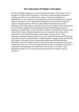 The Education Of Higher Education
The idea of Higher Education is a crucial thread in the fabric of this nation, woven
through our culture, beliefs and politics. The best of American Higher Education
outstrips any others in the world and the output of American Institutions is
unparalleled. To stay competitive and expand the current educationhorizon, different
types of institutions, evolve and prioritize differently to ensure the best education
quality to targeted students. However, today Higher Educationis facing more
challenges and critiques than at any other point in history. Indeed, when encountering
the unavoidable struggle between pleasing students and following government
regulations, colleges start to rouse from their academic wish fulfillment fantasies and
realize that the idea of Higher Education does not swab away the realism of this
materialistic world: higher education cannot simply satisfy everyone. Three
distinctive educational models, public universities, non profit private universities and
for profit universities, demonstrate the complex dynamic among schools, government
and students. Although the three educational models share different education
philosophy and serve multiple objectives, they all have the same purpose in the end:
to help one realize his or her own unique potential in order to manage the diversity of
expectations and challenges one would face in the society. As we know, each
educational model strives to provide the best education to its students with the
resources it
 