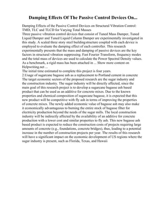 Damping Effects Of The Passive Control Devices On...
Damping Effects of the Passive Control Devices on Structural Vibration Control:
TMD, TLC and TLCD for Varying Total Masses
Three passive vibration control devices that consist of Tuned Mass Damper, Tuned
Liquid Damper and Tuned Liquid Column Damper are experimentally investigated in
this study. A scaled three story steel buildingstructure coupled with each device is
employed to evaluate the damping effect of each controller. This research
experimentally presents that the mass and damping of passive devices are the key
factors in structural vibration suppressing. Fast Fourier Transform, frequency modes
and the total mass of devices are used to calculate the Power Spectral Density values.
As a benchmark, a rigid mass has been attached in ... Show more content on
Helpwriting.net ...
The initial time estimated to complete this project is four years.
2.Usage of sugarcane bagasse ash as a replacement to Portland cement in concrete
The target economic sectors of the proposed research are the sugar industry and
the construction industry. The sugar industry will be directly affected, since the
main goal of this research project is to develop a sugarcane bagasse ash based
product that can be used as an additive for concrete mixes. Due to the known
properties and chemical composition of sugarcane bagasse, it is expected that this
new product will be competitive with fly ash in terms of improving the properties
of concrete mixes. The newly added economic value of bagasse ash may also make
it economically advantageous to burning the entire stock of bagasse fiber for
electricity production beyond the needs of the sugar mills. The local construction
industry will be indirectly affected by the availability of an additive for concrete
production with a lower cost and similar properties to fly ash. This new bagasse ash
based product is expected to reduce the construction costs of projects requiring large
amounts of concrete (e.g., foundations, concrete bridges), thus, leading to a potential
increase in the number of construction projects per year. The results of this research
will have a significant impact on the economic development of US regions where the
sugar industry is present, such as Florida, Texas, and Hawaii
 
