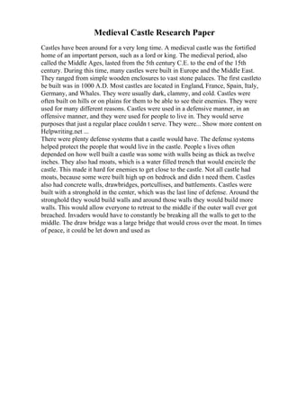 Medieval Castle Research Paper
Castles have been around for a very long time. A medieval castle was the fortified
home of an important person, such as a lord or king. The medieval period, also
called the Middle Ages, lasted from the 5th century C.E. to the end of the 15th
century. During this time, many castles were built in Europe and the Middle East.
They ranged from simple wooden enclosures to vast stone palaces. The first castleto
be built was in 1000 A.D. Most castles are located in England, France, Spain, Italy,
Germany, and Whales. They were usually dark, clammy, and cold. Castles were
often built on hills or on plains for them to be able to see their enemies. They were
used for many different reasons. Castles were used in a defensive manner, in an
offensive manner, and they were used for people to live in. They would serve
purposes that just a regular place couldn t serve. They were... Show more content on
Helpwriting.net ...
There were plenty defense systems that a castle would have. The defense systems
helped protect the people that would live in the castle. People s lives often
depended on how well built a castle was some with walls being as thick as twelve
inches. They also had moats, which is a water filled trench that would encircle the
castle. This made it hard for enemies to get close to the castle. Not all castle had
moats, because some were built high up on bedrock and didn t need them. Castles
also had concrete walls, drawbridges, portcullises, and battlements. Castles were
built with a stronghold in the center, which was the last line of defense. Around the
stronghold they would build walls and around those walls they would build more
walls. This would allow everyone to retreat to the middle if the outer wall ever got
breached. Invaders would have to constantly be breaking all the walls to get to the
middle. The draw bridge was a large bridge that would cross over the moat. In times
of peace, it could be let down and used as
 