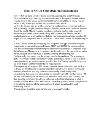 How to Set Up Your Own Fm Radio Station
How To Set Up Your Own FM Radio Station Licensing And Start Up Issues
There are several ways to set up your own radio station. It depends on how serious
you are about it. The single most important thing you should know before you get
started is why would you need to start your own radio station?
Maybe, it s because you are a DJ or you have a band and want to reach an audience
with your songs. Maybe, you have a huge collection of rock music and want to share
it with the world. Maybe you are a member of club and want to make money by
broadcasting a certain type of music along with commercials. Maybe you are a
candidate and want to spread the word about your nomination and your speeches. Or
maybe you are just person who is passionate ... Show more content on Helpwriting.net
...
In New Zealand, there are no ongoing fees to operate this type of station however
you do need to pay nominal annual fees to APRA and RIANZ for music royalties.
You do need to ensure however that your transmission equipment is compliant with
Radio Spectrum Management regulations. Additionally, as is the case with any radio
station, all your broadcasts need to comply with the Broadcasting Act.
Fundamentally this means your broadcasts must be in good taste. The advantages
that a low power FM radio station have over a commercial station is that is is much
less expensive to set up at the outset, your likelihood of finding a suitable frequency
are much higher, and there are far fewer ongoing costs.
When operating a low power FM station, you need to determine who your audience
is. If you are broadcasting in an area where there are already a number of resident
commercial stations, you may enjoy more success by broadcasting niche
programming that appeals to an audience not currently served by the full power FM
stations. Alternatively for those who are located in a more rural area or town, you
then have the opportunity to set your station up as the local alternative to what is
already available. Generally a local station competing against a station being beamed
in by satellite from one of the main centres will attract a great deal of local
community support.
When it comes to setting up or starting up a low power FM radio
 