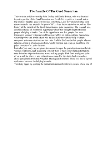 The Parable Of The Good Samaritan
There was an article written by John Darley and Daniel Batson, who was inspired
from the parable of the Good Samaritan and decided to organize a research to test
the limits of people s good will towards something. Later they also published their
research results in a paper in the year of 1973, titled From Jerusalem to Jericho. The
history of the parable of the Good Samaritanwas quite interesting. The research was
conducted based on 3 different hypotheses which they thought might influence
people s helping behavior. One of the hypotheses was that, people that were
thinking in terms of religious would have any effect on helping others. Second one
was that people that are in a rush will be less likely to offer any help to others
compared to the ones that are not in a rush. And the third one is that, people who are
religious, more in a Samaritanfashion, would be more like offer aid than those of a
priest or more of a Levite fashion.
Instead of just analyzing scripture, the researchers put the participants randomly into
various conditions, such as causing some of them to rush somewhere and others to
take their time to go to that same place; making people think from a religious point
of view and for others it was not quite necessary. For the study, both researchers
chose participants from the Princeton Theological Seminary. There was also a 6 point
scale set to measure the helping behavior.
The study began by splitting the participants randomly into two groups, where one of
 