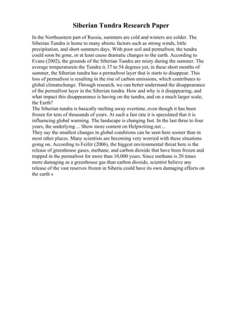 Siberian Tundra Research Paper
In the Northeastern part of Russia, summers are cold and winters are colder. The
Siberian Tundra is home to many abiotic factors such as strong winds, little
precipitation, and short summers days. With poor soil and permafrost, the tundra
could soon be gone, or at least cause dramatic changes to the earth. According to
Evans (2002), the grounds of the Siberian Tundra are misty during the summer. The
average temperaturein the Tundra is 37 to 54 degrees yet, in these short months of
summer, the Siberian tundra has a permafrost layer that is starts to disappear. This
loss of permafrost is resulting in the rise of carbon emissions, which contributes to
global climatechange. Through research, we can better understand the disappearance
of the permafrost layer in the Siberian tundra. How and why is it disappearing, and
what impact this disappearance is having on the tundra, and on a much larger scale,
the Earth?
The Siberian tundra is basically melting away overtime, even though it has been
frozen for tens of thousands of years. At such a fast rate it is speculated that it is
influencing global warming. The landscape is changing fast. In the last three to four
years, the underlying ... Show more content on Helpwriting.net ...
They say the smallest changes in global conditions can be seen here sooner than in
most other places. Many scientists are becoming very worried with these situations
going on. According to Feifer (2006), the biggest environmental threat here is the
release of greenhouse gases, methane, and carbon dioxide that have been frozen and
trapped in the permafrost for more than 10,000 years. Since methane is 20 times
more damaging as a greenhouse gas than carbon dioxide, scientist believe any
release of the vast reserves frozen in Siberia could have its own damaging effects on
the earth s
 