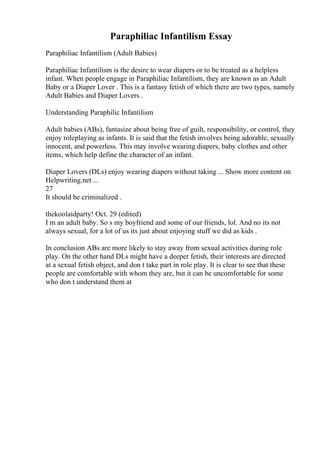 Paraphiliac Infantilism Essay
Paraphiliac Infantilism (Adult Babies)
Paraphiliac Infantilism is the desire to wear diapers or to be treated as a helpless
infant. When people engage in Paraphiliac Infantilism, they are known as an Adult
Baby or a Diaper Lover . This is a fantasy fetish of which there are two types, namely
Adult Babies and Diaper Lovers .
Understanding Paraphilic Infantilism
Adult babies (ABs), fantasize about being free of guilt, responsibility, or control, they
enjoy roleplaying as infants. It is said that the fetish involves being adorable, sexually
innocent, and powerless. This may involve wearing diapers, baby clothes and other
items, which help define the character of an infant.
Diaper Lovers (DLs) enjoy wearing diapers without taking ... Show more content on
Helpwriting.net ...
27
It should be criminalized .
thekoolaidparty! Oct. 29 (edited)
I m an adult baby. So s my boyfriend and some of our friends, lol. And no its not
always sexual, for a lot of us its just about enjoying stuff we did as kids .
In conclusion ABs are more likely to stay away from sexual activities during role
play. On the other hand DLs might have a deeper fetish, their interests are directed
at a sexual fetish object, and don t take part in role play. It is clear to see that these
people are comfortable with whom they are, but it can be uncomfortable for some
who don t understand them at
 