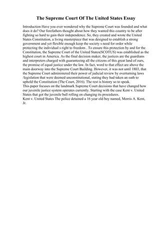 The Supreme Court Of The United States Essay
Introduction Have you ever wondered why the Supreme Court was founded and what
does it do? Our forefathers thought about how they wanted this country to be after
fighting so hard to gain their independence. So, they created and wrote the United
States Constitution, a living masterpiece that was designed to establish a strong
government and yet flexible enough keep the society s need for order while
protecting the individual s right to freedom . To ensure this protection by and for the
Constitution, the Supreme Court of the United States(SCOTUS) was established as the
highest court in America. As the final decision maker, the justices are the guardians
and interpreters charged with guaranteeing all the citizens of this great land of ours,
the promise of equal justice under the law. In fact, word to that effect are above the
main doorway into the Supreme Court Building. However, it was not until 1803, that
the Supreme Court administered their power of judicial review by overturning laws
/legislation that were deemed unconstitutional, stating they had taken an oath to
uphold the Constitution (The Court, 2016). The rest is history so to speak.
This paper focuses on the landmark Supreme Court decisions that have changed how
our juvenile justice system operates currently. Starting with the case Kent v. United
States that got the juvenile ball rolling on changing its procedures.
Kent v. United States The police detained a 16 year old boy named, Morris A. Kent,
Jr.
 