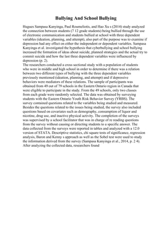 Bullying And School Bullying
Hugues Sampasa Kanyinga, Paul Roumeliotis, and Hao Xu s (2014) study analyzed
the connection between students (7 12 grade students) being bullied through the use
of electronic communication and students bullied at school with three dependent
variables (ideation, planning, and attempt), also part of the purpose was to examine if
depression had any effect on either the independent or dependent variables. Sampasa
Kanyinga et al. investigated the hypothesis that cyberbullying and school bullying
increased the formation of ideas about suicide, planned strategies and the actual try to
commit suicide and how the last three dependent variables were influenced by
depression (p. 2).
The researchers conducted a cross sectional study with a population of students
who were in middle and high school in order to determine if there was a relation
between two different types of bullying with the three dependent variables
previously mentioned (ideation, planning, and attempt) and if depressive
behaviors were mediators of these relations. The sample of participants was
obtained from 49 out of 79 schools in the Eastern Ontario region in Canada that
were eligible to participate in the study. From the 49 schools, only two classes
from each grade were randomly selected. The data was obtained by surveying
students with the Eastern Ontario Youth Risk Behavior Survey (YRBS). The
survey contained questions related to the variables being studied and measured.
Besides the questions related to the issues being studied, the survey also included
questions based on covariates such as demography, consumption of liquor and
nicotine, drug use, and inactive physical activity. The completion of the surveys
was supervised by a school facilitator that was in charge of re reading questions
from the survey without causing or directing students to a specific answer. The
data collected from the surveys were reported in tables and analyzed with a 12.0
version of STATA. Descriptive statistics, chi square tests of significance, regression
analysis, Baron and Kenny s approach as well as the Sobel test were used to study
the information derived from the survey (Sampasa Kanyinga et al., 2014, p. 2 4).
After analyzing the collected data, researchers found
 