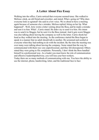A Letter About Fice Essay
Walking into the office, Carrie noticed that everyone seemed tense. She walked to
Melissa s desk, an old friend and coworker, and stated, What s going on? Why does
everyone look so agitated? she said in a low voice. We re about to have a meeting
again because of someone else s mistake, Melissa replied, biting on her lip. What
happened? . Well, Jerry wrote a letter venting about the Boss, and he made a mistake
and sent it to him. What! , Carrie stated. He didn t try to send it to him. His intent
was to send it to Maggie, but he sent it to the Boss instead. And it gets worst Maggie
was also talking about leaving the company as well in the letter. Carrie shook her
head as they walked into the meeting. As the conference started the Boss began to
speak in a manner that no adult should talk to another. He screamed and sculled at
everyone when they had nothing to do with the incident. By the time the meeting was
over many were talking about leaving the company. Some stated that the way he
communicated with them was very unprofessional, and they felt disrespected. Others
stated they were going to file complaints. Personally, I don t think the Boss handled
himself in a professional way. As a leader you must know the role of communication
and effective leadershipotherwise, you will lose your best workers.
Today there are so many methods of communicating with one. You have the ability to
use the internet, phone, handwriting, letter, and the traditional face to face
 