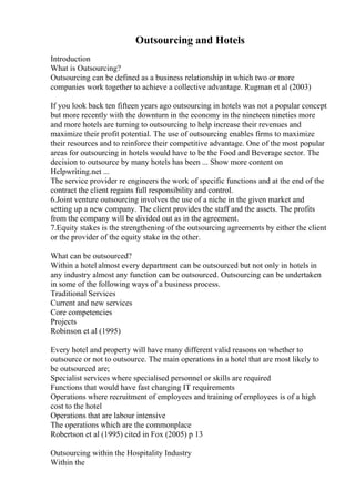 Outsourcing and Hotels
Introduction
What is Outsourcing?
Outsourcing can be defined as a business relationship in which two or more
companies work together to achieve a collective advantage. Rugman et al (2003)
If you look back ten fifteen years ago outsourcing in hotels was not a popular concept
but more recently with the downturn in the economy in the nineteen nineties more
and more hotels are turning to outsourcing to help increase their revenues and
maximize their profit potential. The use of outsourcing enables firms to maximize
their resources and to reinforce their competitive advantage. One of the most popular
areas for outsourcing in hotels would have to be the Food and Beverage sector. The
decision to outsource by many hotels has been ... Show more content on
Helpwriting.net ...
The service provider re engineers the work of specific functions and at the end of the
contract the client regains full responsibility and control.
6.Joint venture outsourcing involves the use of a niche in the given market and
setting up a new company. The client provides the staff and the assets. The profits
from the company will be divided out as in the agreement.
7.Equity stakes is the strengthening of the outsourcing agreements by either the client
or the provider of the equity stake in the other.
What can be outsourced?
Within a hotel almost every department can be outsourced but not only in hotels in
any industry almost any function can be outsourced. Outsourcing can be undertaken
in some of the following ways of a business process.
Traditional Services
Current and new services
Core competencies
Projects
Robinson et al (1995)
Every hotel and property will have many different valid reasons on whether to
outsource or not to outsource. The main operations in a hotel that are most likely to
be outsourced are;
Specialist services where specialised personnel or skills are required
Functions that would have fast changing IT requirements
Operations where recruitment of employees and training of employees is of a high
cost to the hotel
Operations that are labour intensive
The operations which are the commonplace
Robertson et al (1995) cited in Fox (2005) p 13
Outsourcing within the Hospitality Industry
Within the
 