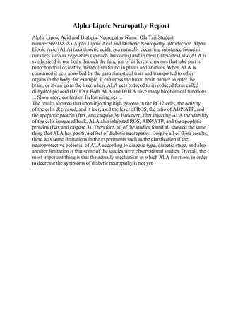 Alpha Lipoic Neuropathy Report
Alpha Lipoic Acid and Diabetic Neuropathy Name: Ola Taji Student
number:999188383 Alpha Lipoic Acid and Diabetic Neuropathy Introduction Alpha
Lipoic Acid (ALA) (aka thioctic acid), is a naturally occurring substance found in
our diets such as vegetables (spinach, broccolis) and in meat (intestines),also,ALA is
synthesized in our body through the function of different enzymes that take part in
mitochondrial oxidative metabolism found in plants and animals. When ALA is
consumed it gets absorbed by the gastrointestinal tract and transported to other
organs in the body, for example, it can cross the blood brain barrier to enter the
brain, or it can go to the liver where ALA gets reduced to its reduced form called
dilhydrolipic acid (DHLA). Both ALA and DHLA have many biochemical functions
... Show more content on Helpwriting.net ...
The results showed that upon injecting high glucose in the PC12 cells, the activity
of the cells decreased, and it increased the level of ROS, the ratio of ADP/ATP, and
the apoptotic protein (Bax, and caspase 3). However, after injecting ALA the viability
of the cells increased back, ALA also inhibited ROS, ADP/ATP, and the apoptotic
proteins (Bax and caspase 3). Therefore, all of the studies found all showed the same
thing that ALA has positive effect of diabetic neuropathy. Despite all of these results,
there was some limitations in the experiments such as the clarification if the
neuroprotective potential of ALA according to diabetic type, diabetic stage, and also
another limitation is that some of the studies were observational studies. Overall, the
most important thing is that the actually mechanism in which ALA functions in order
to decrease the symptoms of diabetic neuropathy is not yet
 
