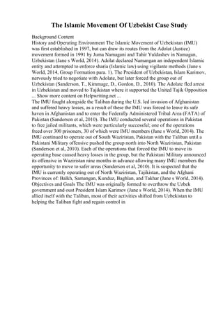 The Islamic Movement Of Uzbekist Case Study
Background Content
History and Operating Environment The Islamic Movement of Uzbekistan (IMU)
was first established in 1997, but can draw its routes from the Adolat (Justice)
movement formed in 1991 by Juma Namagani and Tahir Yuldashev in Namagan,
Uzbekistan (Jane s World, 2014). Adolat declared Namangan an independent Islamic
entity and attempted to enforce sharia (Islamic law) using vigilante methods (Jane s
World, 2014, Group Formation para. 1). The President of Uzbekistan, Islam Karimov,
nervously tried to negotiate with Adolate, but later forced the group out of
Uzbekistan (Sanderson, T., Kimmage, D., Gordon, D., 2010). The Adolate fled arrest
in Uzbekistan and moved to Tajikistan where it supported the United Tajik Opposition
... Show more content on Helpwriting.net ...
The IMU fought alongside the Taliban during the U.S. led invasion of Afghanistan
and suffered heavy losses, as a result of these the IMU was forced to leave its safe
haven in Afghanistan and to enter the Federally Administered Tribal Area (FATA) of
Pakistan (Sanderson et al, 2010). The IMU conducted several operations in Pakistan
to free jailed militants, which were particularly successful; one of the operations
freed over 300 prisoners, 30 of which were IMU members (Jane s World, 2014). The
IMU continued to operate out of South Waziristan, Pakistan with the Taliban until a
Pakistani Military offensive pushed the group north into North Waziristan, Pakistan
(Sanderson et al, 2010). Each of the operations that forced the IMU to move its
operating base caused heavy losses in the group, but the Pakistani Military announced
its offensive in Waziristan nine months in advance allowing many IMU members the
opportunity to move to safer areas (Sanderson et al, 2010). It is suspected that the
IMU is currently operating out of North Waziristan, Tajikistan, and the Afghani
Provinces of: Balkh, Samangan, Kunduz, Baghlan, and Takhar (Jane s World, 2014).
Objectives and Goals The IMU was originally formed to overthrow the Uzbek
government and oust President Islam Karimov (Jane s World, 2014). When the IMU
allied itself with the Taliban, most of their activities shifted from Uzbekistan to
helping the Taliban fight and regain control in
 