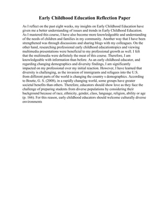Early Childhood Education Reflection Paper
As I reflect on the past eight weeks, my insights on Early Childhood Education have
given me a better understanding of issues and trends in Early Childhood Education.
As I mastered this course, I have also become more knowledgeable and understanding
of the needs of children and families in my community. Another way that I have been
strengthened was through discussions and sharing blogs with my colleagues. On the
other hand, researching professional early childhood educationtopics and viewing
multimedia presentations were beneficial to my professional growth as well. I felt
that the multimedia were definitely the meat of this course. Therefore, I am
knowledgeable with information than before. As an early childhood educator, and
regarding changing demographics and diversity findings, I am significantly
impacted on my professional over my initial reaction. However, I have learned that
diversity is challenging, as the invasion of immigrants and refugees into the U.S.
from different parts of the world is changing the country s demographics. According
to Boutte, G. S. (2008), in a rapidly changing world, some groups have greater
societal benefits than others. Therefore, educators should show love as they face the
challenge of preparing students from diverse populations by considering their
background because of race, ethnicity, gender, class, language, religion, ability or age
(p. 166). For this reason, early childhood educators should welcome culturally diverse
environments
 