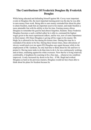 The Contributions Of Frederick Douglass By Frederick
Douglas
While being educated and defending himself against Mr. Covey were important
events in Douglass life, the most important turning point was the day he was able
to earn money from work. Being able to earn money reminded him about his plan
to attain freedom, made him an important asset to his master, and made freedom a
more attainable feat with his ability to hire his time. Earning money allows
Douglass to remember the goal he had almost forgotten, freedom. Since Frederick
Douglass becomes a such a skilled calker he is able to, command the highest
wages given to the most experienced calkers, and he was, now of some importance
to [his] master. (92) Since Douglass is giving all his wages to his master, Mr.
Hugh, he is allowed to be free during his leisure time. During this time he is
reminded of his desire to be free. During these leisure times, these old notions of
slavery would steal over me again (92) Douglass says again because while in the
employment of Mr. Gardener, he only had time to think about his life and how to
protect it. Having more tasks to do than time to do it, he was continuously working,
and at times, retaliating against his white overseers. Now that he is living relatively
comfortably, it heightens his yearning to be a free man, ...whenever my condition
improved...it only increased my desire to be free... If Mr. Hugh had worked
Douglass as hard as his previous masters, Douglass would not have been able to
think about his plans for freedom because he
 